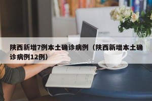 陕西新增7例本土确诊病例（陕西新增本土确诊病例12例）