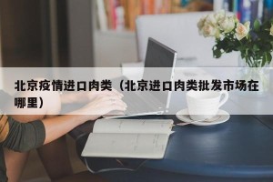 北京疫情进口肉类（北京进口肉类批发市场在哪里）