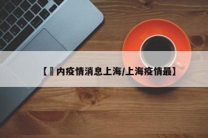 【囯内疫情消息上海/上海疫情最】