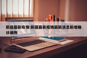 新疆最新疫情:新疆最新疫情最新消息新增确诊病例