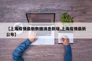 【上海疫情最新数据消息新增,上海疫情最新公布】