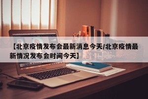 【北京疫情发布会最新消息今天/北京疫情最新情况发布会时间今天】