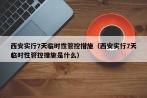 西安实行7天临时性管控措施（西安实行7天临时性管控措施是什么）