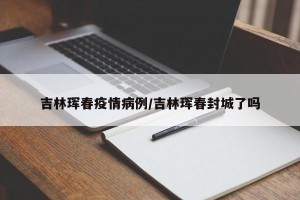吉林珲春疫情病例/吉林珲春封城了吗