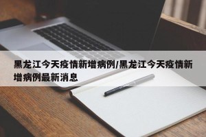 黑龙江今天疫情新增病例/黑龙江今天疫情新增病例最新消息