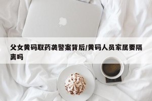 父女黄码取药袭警案背后/黄码人员家属要隔离吗