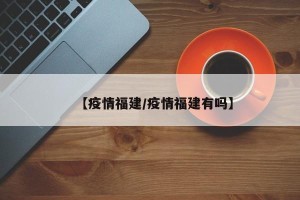 【疫情福建/疫情福建有吗】
