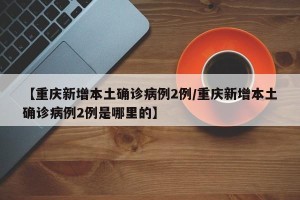 【重庆新增本土确诊病例2例/重庆新增本土确诊病例2例是哪里的】
