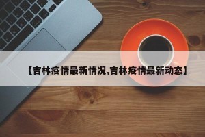 【吉林疫情最新情况,吉林疫情最新动态】