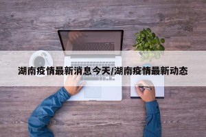 湖南疫情最新消息今天/湖南疫情最新动态