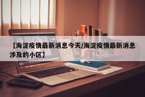 【海淀疫情最新消息今天/海淀疫情最新消息涉及的小区】