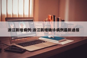 浙江新增病例:浙江新增确诊病例最新通报