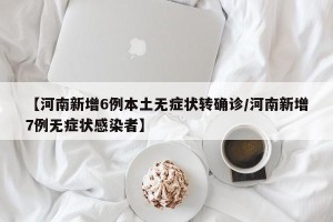 【河南新增6例本土无症状转确诊/河南新增7例无症状感染者】