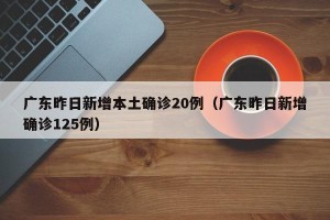 广东昨日新增本土确诊20例（广东昨日新增确诊125例）