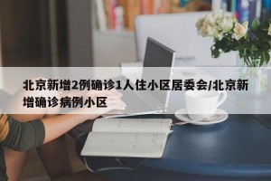 北京新增2例确诊1人住小区居委会/北京新增确诊病例小区