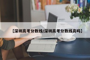 【深圳高考分数线/深圳高考分数线高吗】