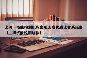 上海一核酸检测机构出现无症状感染者系谣言（上海核酸检测疑似）