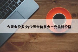 今天金价多少/今天金价多少一克最新价格