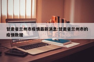 甘肃省兰州市疫情最新消息:甘肃省兰州市的疫情数据