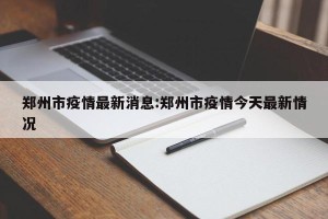 郑州市疫情最新消息:郑州市疫情今天最新情况