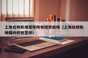 上海虹桥机场暂停所有境外航班（上海虹桥机场国内航班暂停）