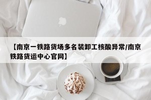 【南京一铁路货场多名装卸工核酸异常/南京铁路货运中心官网】