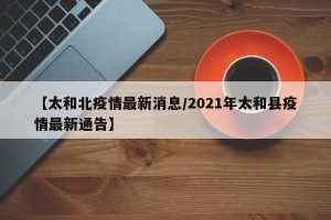 【太和北疫情最新消息/2021年太和县疫情最新通告】