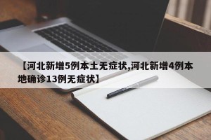 【河北新增5例本土无症状,河北新增4例本地确诊13例无症状】