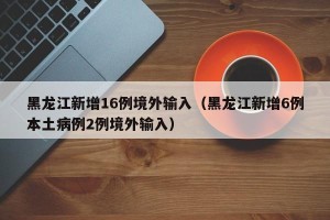 黑龙江新增16例境外输入（黑龙江新增6例本土病例2例境外输入）