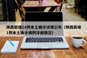 陕西新增18例本土确诊详情公布（陕西新增1例本土确诊病例详细情况）