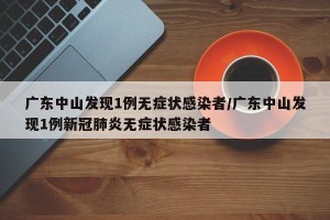 广东中山发现1例无症状感染者/广东中山发现1例新冠肺炎无症状感染者