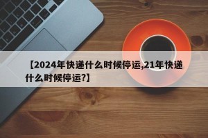【2024年快递什么时候停运,21年快递什么时候停运?】