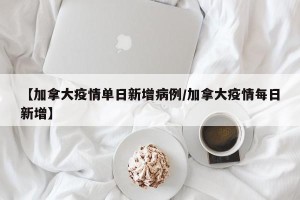 【加拿大疫情单日新增病例/加拿大疫情每日新增】