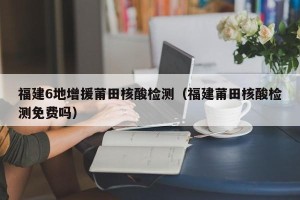 福建6地增援莆田核酸检测（福建莆田核酸检测免费吗）