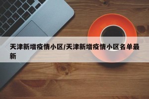 天津新增疫情小区/天津新增疫情小区名单最新