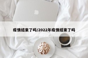 疫情结束了吗/2022年疫情结束了吗