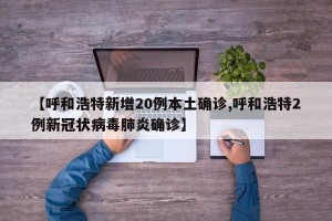 【呼和浩特新增20例本土确诊,呼和浩特2例新冠状病毒肺炎确诊】