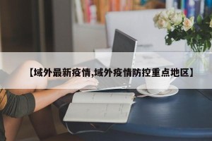 【域外最新疫情,域外疫情防控重点地区】