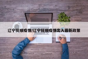 辽宁抚顺疫情/辽宁抚顺疫情出入最新政策