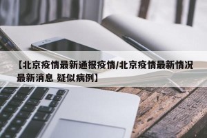 【北京疫情最新通报疫情/北京疫情最新情况 最新消息 疑似病例】