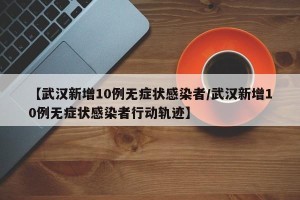 【武汉新增10例无症状感染者/武汉新增10例无症状感染者行动轨迹】