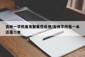 吉林一学院暴发聚集性疫情/吉林学院是一本还是二本