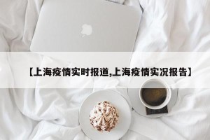 【上海疫情实时报道,上海疫情实况报告】