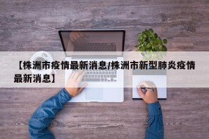 【株洲市疫情最新消息/株洲市新型肺炎疫情最新消息】