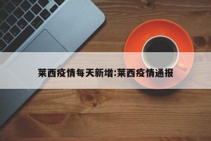 莱西疫情每天新增:莱西疫情通报