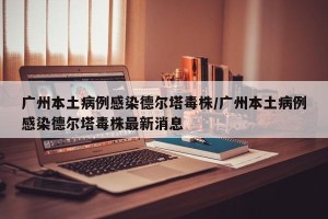 广州本土病例感染德尔塔毒株/广州本土病例感染德尔塔毒株最新消息
