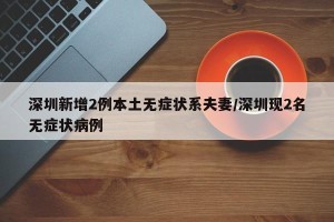 深圳新增2例本土无症状系夫妻/深圳现2名无症状病例