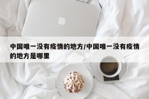 中国唯一没有疫情的地方/中国唯一没有疫情的地方是哪里