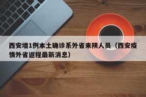 西安增1例本土确诊系外省来陕人员（西安疫情外省返程最新消息）