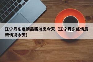 辽宁丹东疫情最新消息今天（辽宁丹东疫情最新情况今天）